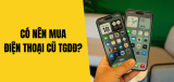 Có nên mua điện thoại cũ Thegioididong? Kinh nghiệm chọn mua