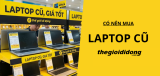 Có nên mua laptop cũ ở Thegioididong? Kinh nghiệm mua lap cũ